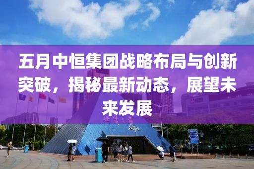 五月中恒集团战略布局与创新突破，揭秘最新动态，展望未来发展