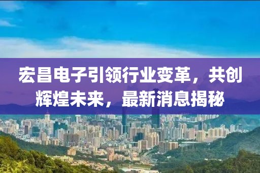 宏昌电子引领行业变革，共创辉煌未来，最新消息揭秘