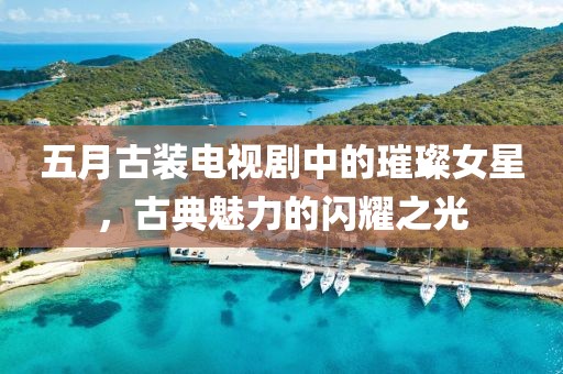五月古装电视剧中的璀璨女星，古典魅力的闪耀之光