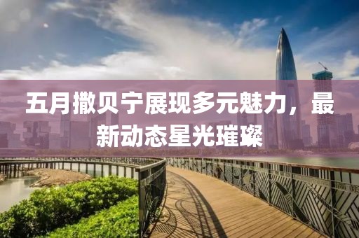 五月撒贝宁展现多元魅力，最新动态星光璀璨