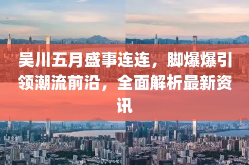 吴川五月盛事连连，脚爆爆引领潮流前沿，全面解析最新资讯