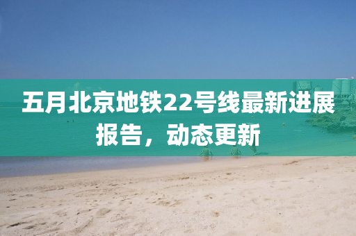 五月北京地铁22号线最新进展报告，动态更新