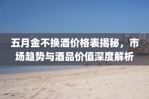 五月金不换酒价格表揭秘，市场趋势与酒品价值深度解析