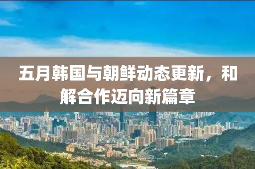 五月韩国与朝鲜动态更新，和解合作迈向新篇章