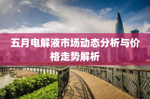 五月电解液市场动态分析与价格走势解析