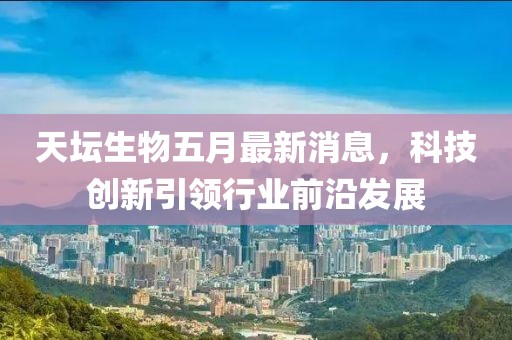 天坛生物五月最新消息，科技创新引领行业前沿发展