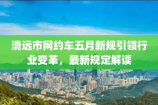 清远市网约车五月新规引领行业变革，最新规定解读