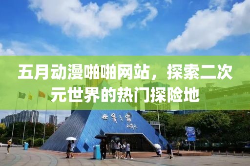 五月动漫啪啪网站，探索二次元世界的热门探险地