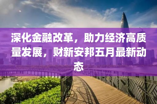 深化金融改革，助力经济高质量发展，财新安邦五月最新动态