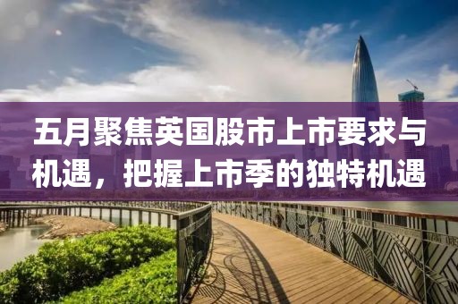 五月聚焦英国股市上市要求与机遇，把握上市季的独特机遇