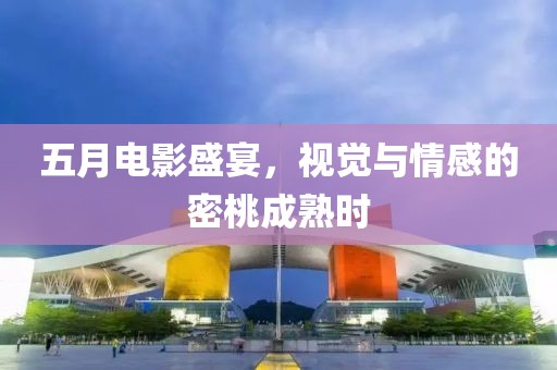 五月电影盛宴，视觉与情感的密桃成熟时