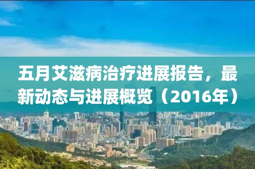 五月艾滋病治疗进展报告，最新动态与进展概览（2016年）