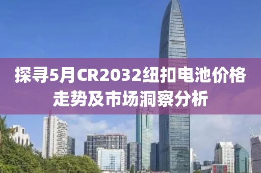 探寻5月CR2032纽扣电池价格走势及市场洞察分析