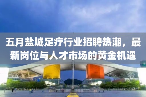 五月盐城足疗行业招聘热潮，最新岗位与人才市场的黄金机遇