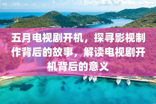 五月电视剧开机，探寻影视制作背后的故事，解读电视剧开机背后的意义
