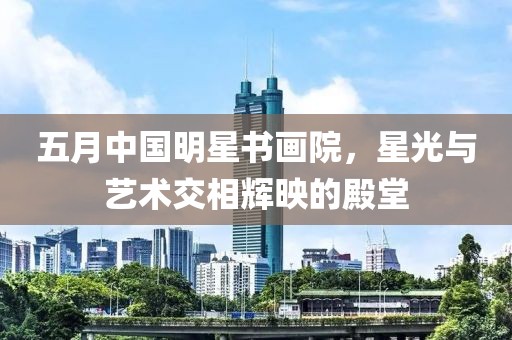 五月中国明星书画院，星光与艺术交相辉映的殿堂