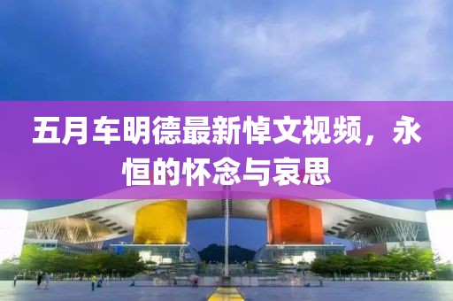 五月车明德最新悼文视频，永恒的怀念与哀思
