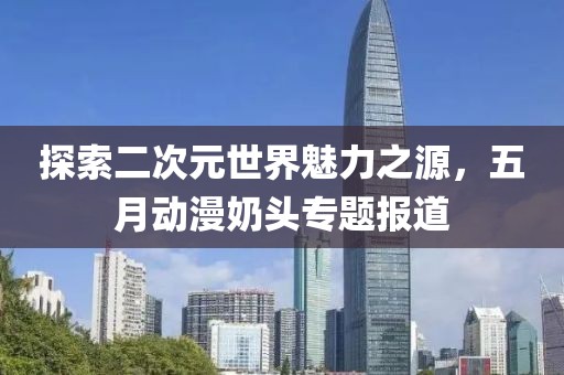 探索二次元世界魅力之源，五月动漫奶头专题报道