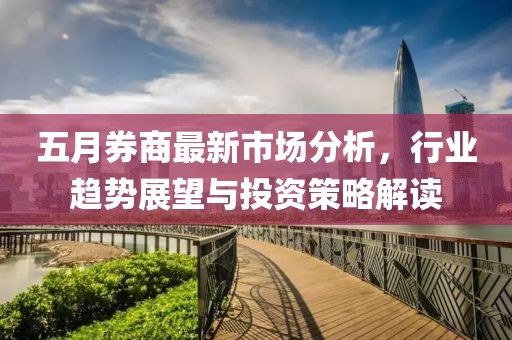 五月券商最新市场分析，行业趋势展望与投资策略解读