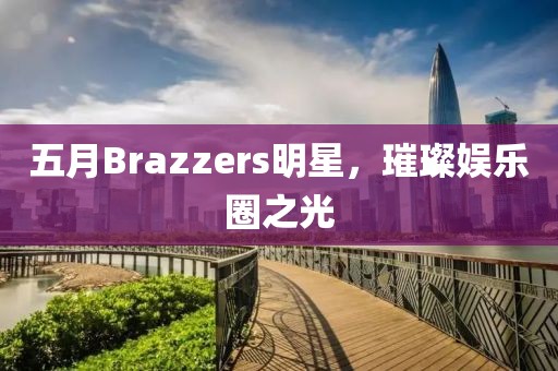 五月Brazzers明星，璀璨娱乐圈之光