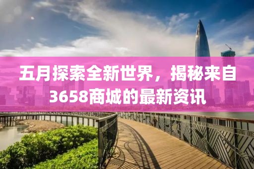 五月探索全新世界，揭秘来自3658商城的最新资讯