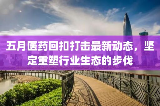 五月医药回扣打击最新动态，坚定重塑行业生态的步伐