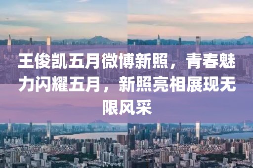 王俊凯五月微博新照，青春魅力闪耀五月，新照亮相展现无限风采