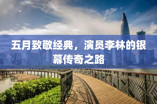 五月致敬经典，演员李林的银幕传奇之路