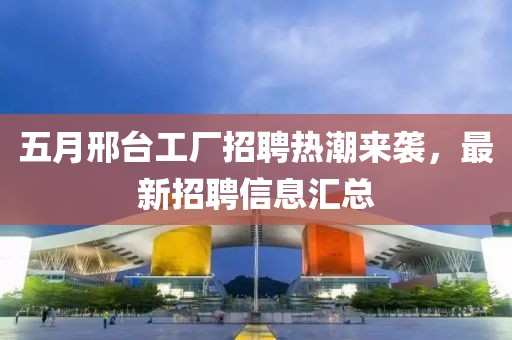 五月邢台工厂招聘热潮来袭，最新招聘信息汇总