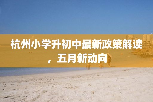 杭州小学升初中最新政策解读，五月新动向