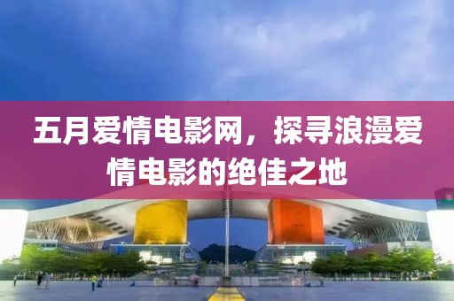 五月爱情电影网，探寻浪漫爱情电影的绝佳之地