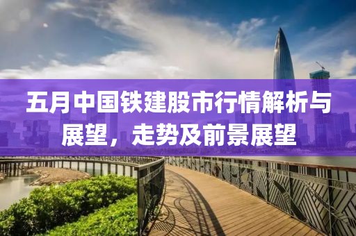 五月中国铁建股市行情解析与展望，走势及前景展望