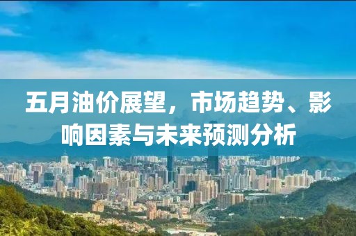 五月油价展望，市场趋势、影响因素与未来预测分析