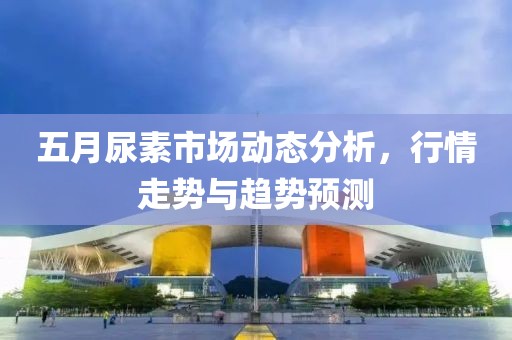 五月尿素市场动态分析，行情走势与趋势预测
