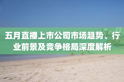 五月直播上市公司市场趋势、行业前景及竞争格局深度解析