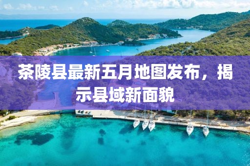 茶陵县最新五月地图发布，揭示县域新面貌