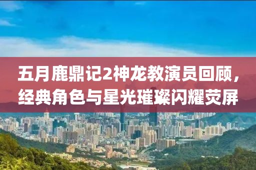五月鹿鼎记2神龙教演员回顾，经典角色与星光璀璨闪耀荧屏