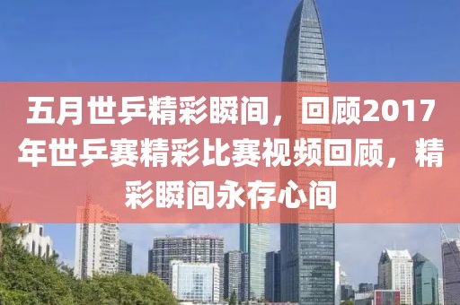五月世乒精彩瞬间，回顾2017年世乒赛精彩比赛视频回顾，精彩瞬间永存心间