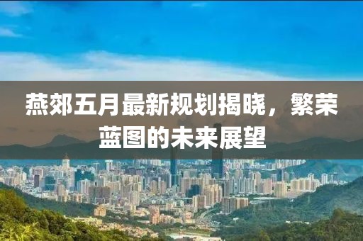 燕郊五月最新规划揭晓，繁荣蓝图的未来展望