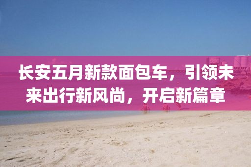 长安五月新款面包车，引领未来出行新风尚，开启新篇章