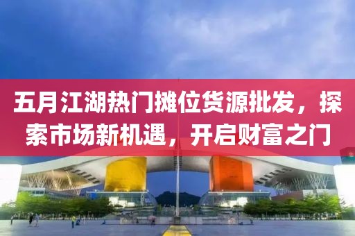 五月江湖热门摊位货源批发，探索市场新机遇，开启财富之门