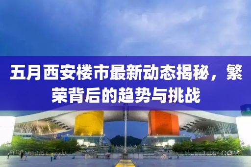 五月西安楼市最新动态揭秘，繁荣背后的趋势与挑战
