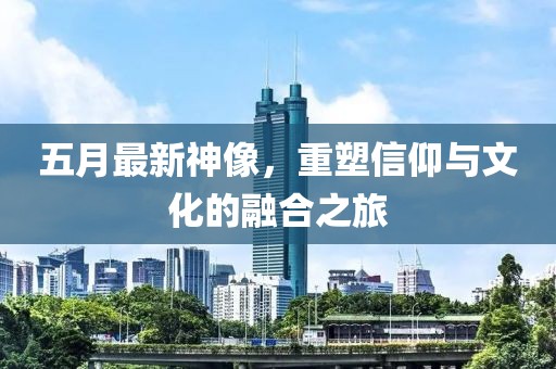 五月最新神像，重塑信仰与文化的融合之旅