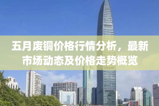 五月废铜价格行情分析，最新市场动态及价格走势概览