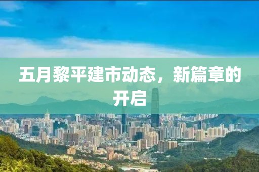 五月黎平建市动态，新篇章的开启