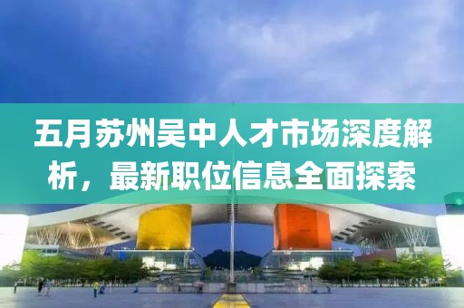 五月苏州吴中人才市场深度解析，最新职位信息全面探索