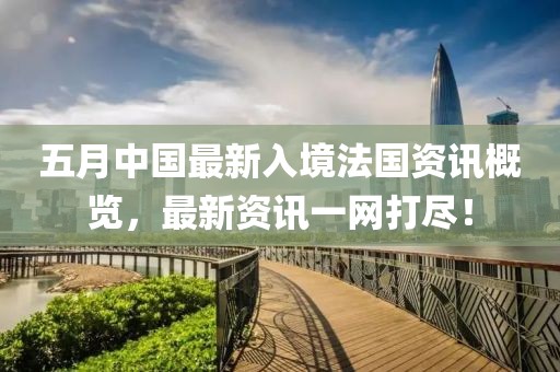 五月中国最新入境法国资讯概览，最新资讯一网打尽！