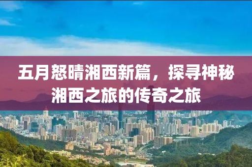 五月怒晴湘西新篇，探寻神秘湘西之旅的传奇之旅