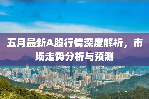 五月最新A股行情深度解析，市场走势分析与预测