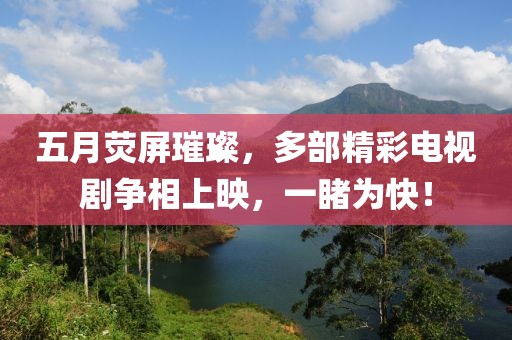五月荧屏璀璨，多部精彩电视剧争相上映，一睹为快！